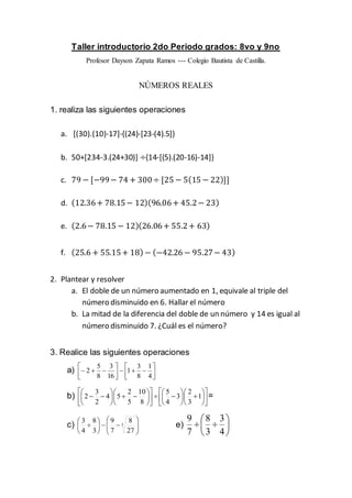 Taller introductorio 2do Periodo grados: 8vo y 9no
Profesor Dayson Zapata Ramos --- Colegio Bautista de Castilla.
NÚMEROS REALES
1. realiza las siguientes operaciones
a. [(30).(10)-17]-{(24)-[23-(4).5]}
b. 50+[234-3.(24+30)] ÷{14-[(5).(20-16)-14]}
c. 79 − [−99− 74 + 300÷ [25 − 5(15 − 22)]]
d. (12.36+ 78.15− 12)(96.06+ 45.2− 23)
e. (2.6− 78.15 − 12)(26.06+ 55.2+ 63)
f. (25.6 + 55.15+ 18) − (−42.26 − 95.27− 43)
2. Plantear y resolver
a. El doble de un número aumentado en 1, equivale al triple del
número disminuido en 6. Hallar el número
b. La mitad de la diferencia del doble de un número y 14 es igual al
número disminuido 7. ¿Cuál es el número?
3. Realice las siguientes operaciones
a) 








4
1
8
3
1
16
3
8
5
2
b) 



































 1
3
2
3
4
5
8
10
5
2
54
2
3
2 =
c) 













 3
27
8
7
9
3
8
4
3
e) 






4
3
3
8
7
9
 