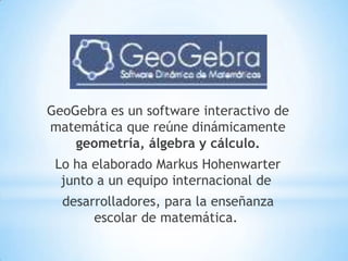 GeoGebra es un software interactivo de
matemática que reúne dinámicamente
geometría, álgebra y cálculo.
Lo ha elaborado Markus Hohenwarter
junto a un equipo internacional de
desarrolladores, para la enseñanza
escolar de matemática.