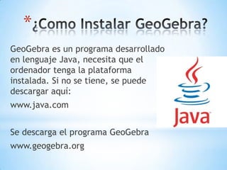 *
GeoGebra es un programa desarrollado
en lenguaje Java, necesita que el
ordenador tenga la plataforma
instalada. Si no se tiene, se puede
descargar aquí:
www.java.com
Se descarga el programa GeoGebra
www.geogebra.org