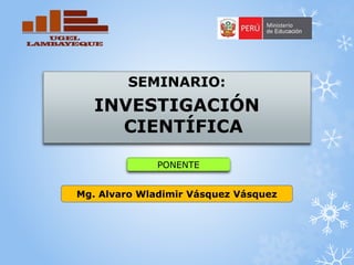 Mg. Alvaro Wladimir Vásquez Vásquez
SEMINARIO:
INVESTIGACIÓN
CIENTÍFICA
PONENTE
 