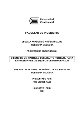 FACULTAD DE INGENIERIA
ESCUELA ACADÉMICO PROFESIONAL DE
INGENIERIA MECANICA
PROYECTO DE INVESTIGACIÓN
DISEÑO DE UN MARTILLO DESLIZANTE PORTATIL PARA
EXTRAER PINES DE EQUIPOS DE PERFORACION
PARA OPTAR EL GRADO ACADÉMICO DE BACHILLER EN
INGENIERIA MECANICA
PRESENTADO POR:
NOE MIGUEL PAEZ
HUANCAYO - PERÚ
2021
 