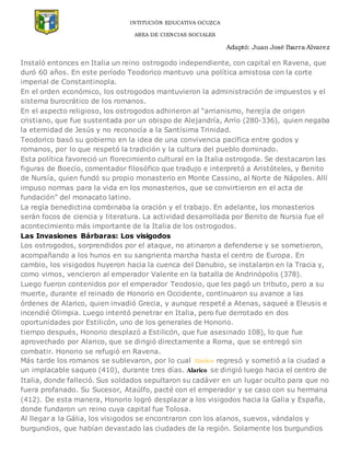 INTITUCIÓN EDUCATIVA OCUZCA
AREA DE CIENCIAS SOCIALES
Adaptó: Juan José Ibarra Alvarez
Instaló entonces en Italia un reino ostrogodo independiente, con capital en Ravena, que
duró 60 años. En este período Teodorico mantuvo una política amistosa con la corte
imperial de Constantinopla.
En el orden económico, los ostrogodos mantuvieron la administración de impuestos y el
sistema burocrático de los romanos.
En el aspecto religioso, los ostrogodos adhirieron al “arrianismo, herejía de origen
cristiano, que fue sustentada por un obispo de Alejandría, Arrío (280-336), quien negaba
la eternidad de Jesús y no reconocía a la Santísima Trinidad.
Teodorico basó su gobierno en la idea de una convivencia pacífica entre godos y
romanos, por lo que respetó la tradición y la cultura del pueblo dominado.
Esta política favoreció un florecimiento cultural en la Italia ostrogoda. Se destacaron las
figuras de Boecío, comentador filosófico que tradujo e interpretó a Aristóteles, y Benito
de Nursía, quien fundó su propio monasterio en Monte Cassino, al Norte de Nápoles. Allí
impuso normas para la vida en los monasterios, que se convirtieron en el acta de
fundación” del monacato latino.
La regla benedictina combinaba la oración y el trabajo. En adelante, los monasterios
serán focos de ciencia y literatura. La actividad desarrollada por Benito de Nursia fue el
acontecimiento más importante de la Italia de los ostrogodos.
Las Invasiones Bárbaras: Los visigodos
Los ostrogodos, sorprendidos por el ataque, no atinaron a defenderse y se sometieron,
acompañando a los hunos en su sangrienta marcha hasta el centro de Europa. En
cambio, los visigodos huyeron hacia la cuenca del Danubio, se instalaron en la Tracia y,
como vimos, vencieron al emperador Valente en la batalla de Andrinópolis (378).
Luego fueron contenidos por el emperador Teodosio, que les pagó un tributo, pero a su
muerte, durante el reinado de Honorio en Occidente, continuaron su avance a las
órdenes de Alarico, quien invadió Grecia, y aunque respeté a Atenas, saqueé a Eleusis e
incendié Olimpia. Luego intentó penetrar en Italia, pero fue derrotado en dos
oportunidades por Estilicón, uno de los generales de Honorio.
tiempo después, Honorio desplazó a Estilicón, que fue asesinado 108), lo que fue
aprovechado por Alarico, que se dirigió directamente a Roma, que se entregó sin
combatir. Honorio se refugió en Ravena.
Más tarde los romanos se sublevaron, por lo cual Alarico regresó y sometió a la ciudad a
un implacable saqueo (410), durante tres días. Alarico se dirigió luego hacia el centro de
Italia, donde falleció. Sus soldados sepultaron su cadáver en un lugar oculto para que no
fuera profanado. Su Sucesor, Ataúlfo, pacté con el emperador y se caso con su hermana
(412). De esta manera, Honorio logró desplazar a los visigodos hacia la Galia y España,
donde fundaron un reino cuya capital fue Tolosa.
Al llegar a la Gália, los visigodos se encontraron con los alanos, suevos, vándalos y
burgundios, que habían devastado las ciudades de la región. Solamente los burgundios
 