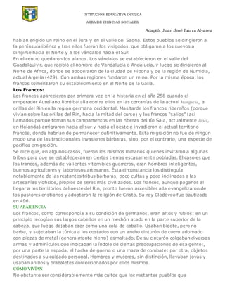 INTITUCIÓN EDUCATIVA OCUZCA
AREA DE CIENCIAS SOCIALES
Adaptó: Juan José Ibarra Alvarez
habían erigido un reino en el Jura y en el valle del Saona. Estos pueblos se dirigieron a
la península ibérica y tras ellos fueron los visigodos, que obligaron a los suevos a
dirigirse hacia el Norte y a los vándalos hacia el Sur.
En el centro quedaron los alanos. Los vándalos se establecieron en el valle del
Guadalquivir, que recibió el nombre de Vandalucía o Andalucía, y luego se dirigieron al
Norte de Africa, donde se apoderaron de la ciudad de Hipona y de la región de Numidia,
actual Argelia (429). Con ambas regiones fundaron un reino. Por la misma época, los
francos comenzaron su establecimiento en el Norte de la Galia.
Los Francos:
Los francos aparecieron por primera vez en la historia en el año 258 cuando el
emperador Aureliano libró batalla contra ellos en las cercanías de la actual Mangucia, a
orillas del Rin en la región germana occidental. Mas tarde los francos ribereños (porque
vivían sobre las orillas del Rin, hacia la mitad del curso) y los francos “salios” (así
llamados porque toman sus campamentos en las riberas del río Sala, actualmente Jissel,
en Holanda) emigraron hacia el sur y hacia el oeste e invadieron el actual territorio
francés, donde habrían de permanecer definitivamente. Esta migración no fue de ningún
modo una de las tradicionales invasiones bárbaras, sino, por el contrario, una especie de
pacífica emigración.
Se dice que, en algunos casos, fueron los mismos romanos quienes invitaron a algunas
tribus para que se establecieran en ciertas tierras escasamente pobladas. El caso es que
los francos, además de valientes y temibles guerreros, eran hombres inteligentes,
buenos agricultores y laboriosos artesanos. Ésta circunstancia los distinguía
notablemente de las restantes tribus bárbaras, poco cultas y poco inclinadas a las
artesanías y oficios, propios de seres más civilizados. Los francos, aunque paganos al
llegar a los territorios del oeste del Rin, pronto fueron accesibles a la evangelizaron de
los pastores cristianos y adoptaron la religión de Cristo. Su rey Clodoveo fue bautizado
en 496.
SU APARIENCIA
Los francos, como correspondía a su condición de germanos, eran altos y rubios; en un
principio recogían sus largos cabellos en un mechón atado en la parte superior de la
cabeza, que luego dejaban caer como una cola de caballo. Usaban bigote, pero no
barba, y sujetaban la túnica a los costados con un ancho cinturón de cuero adornado
con piezas de metal (generalmente hierro) esmaltado. De su cinturón colgaban diversas
armas y adminículos que indicaban la índole de ciertas preocupaciones de esa gente:,
por una parte la espada, el hacha de guerra o una maza de combate; por otra, objetos
destinados a su cuidado personal. Hombres y mujeres, sin distinción, llevaban joyas y
usaban anillos y brazaletes confeccionados por ellos mismos.
CÓMO VIVÍAN
No obstante ser considerablemente más cultos que los restantes pueblos que
 