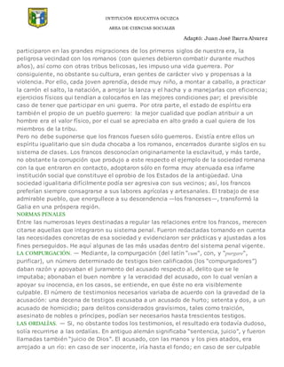 INTITUCIÓN EDUCATIVA OCUZCA
AREA DE CIENCIAS SOCIALES
Adaptó: Juan José Ibarra Alvarez
participaron en las grandes migraciones de los primeros siglos de nuestra era, la
peligrosa vecindad con los romanos (con quienes debieron combatir durante muchos
años), así como con otras tribus belicosas, les impuso una vida guerrera. Por
consiguiente, no obstante su cultura, eran gentes de carácter vivo y propensas a la
violencia. Por ello, cada joven aprendía, desde muy niño, a montar a caballo, a practicar
la carrón el salto, la natación, a arrojar la lanza y el hacha y a manejarlas con eficiencia;
ejercicios físicos qui tendían a colocarlos en las mejores condiciones par; el previsible
caso de tener que participar en un¡ guerra. Por otra parte, el estado de espíritu era
también el propio de un pueblo guerrero: la mejor cualidad que podían atribuir a un
hombre era el valor físico, por el cual se apreciaba en alto grado a cual quiera de los
miembros de la tribu.
Pero no debe suponerse que los francos fuesen sólo guerreros. Existía entre ellos un
espíritu igualitario que sin duda chocaba a los romanos, encerrados durante siglos en su
sistema de clases. Los francos desconocían originariamente la esclavitud, y más tarde,
no obstante la corrupción que produjo a este respecto el ejemplo de la sociedad romana
con la que entraron en contacto, adoptaron sólo en forma muy atenuada esa infame
institución social que constituye el oprobio de los Estados de la antigüedad. Una
sociedad igualitaria difícilmente podía ser agresiva con sus vecinos; así, los francos
preferían siempre consagrarse a sus labores agrícolas y artesanales. El trabajo de ese
admirable pueblo, que enorgullece a su descendencia —los franceses—, transformó la
Galia en una próspera región.
NORMAS PENALES
Entre las numerosas leyes destinadas a regular las relaciones entre los francos, merecen
citarse aquellas que integraron su sistema penal. Fueron redactadas tomando en cuenta
las necesidades concretas de esa sociedad y evidenciaron ser prácticas y ajustadas a los
fines perseguidos. He aquí algunas de las más usadas dentro del sistema penal vigente.
LA COMPURGACIÓN. — Mediante, la compurgación (del latín “cum“, con, y “purgare“,
purificar), un número determinado de testigos bien calificados (los “compurgadores”)
daban razón y apoyaban el juramento del acusado respecto al, delito que se le
imputaba; abonaban el buen nombre y la veracidad del acusado, con lo cual venían a
apoyar su inocencia, en los casos, se entiende, en que éste no era visiblemente
culpable. El número de testimonios necesarios variaba de acuerdo con la gravedad de la
acusación: una decena de testigos excusaba a un acusado de hurto; setenta y dos, a un
acusado de homicidio; para delitos considerados gravísimos, tales como traición,
asesinato de nobles o príncipes, podían ser necesarios hasta trescientos testigos.
LAS ORDALÍAS. — Si, no obstante todos los testimonios, el resultado era todavía dudoso,
solía recurrirse a las ordalías. En antiguo alemán significaba “sentencia, juicio”, y fueron
llamadas también “juicio de Dios”. El acusado, con las manos y los pies atados, era
arrojado a un río: en caso de ser inocente, iría hasta el fondo; en caso de ser culpable
 