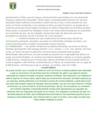 INTITUCIÓN EDUCATIVA OCUZCA
AREA DE CIENCIAS SOCIALES
Adaptó: Juan José Ibarra Alvarez
permanecería a flote, pues las aguas, oportunamente exorcizadas con una ceremonia
religiosa, rechazarían al pecador. Otras veces, el acusado debía caminar con los pies
desnudos sobre carbones encendidos o sobre hierros al rojo, o bien sostener en una
mano un hierro enrojecido, o ya sumergir el brazo en agua hirviente. La prueba de su
inocencia consistía en que lograra atravesar sin daños irreparables las terribles pruebas.
Otras veces, el acusado era obligado a recibir una hostia administrada por un sacerdote,
en la creencia de que, de ser culpable, caería fulminado. Se presumía que Dios
protegería el inocente; de ahí el nombre de “juicio de Dios”.
EL DUELO. — También el duelo era muy Usado entre los francos para decidir las
controversias judiciales. Acusado y acusador se enfrentaban armados en duelo, y la
victoria (se presumía) no podía corresponder sino al inocente.
EL GUIDRIGUILDO. — Se podían compensar los delitos abonando una suma en dinero,
llamada “guidriguildo” (del antiguo alemán “wider“, contra, y “geld“, oro, dinero). De esta
suma, un tercio era para el gobierno y los dos tercios restantes para la parte
damnificada. Naturalmente, la suma variaba de acuerdo con la gravedad del delito y el
rango social del ofendido: un romano que hubiera atacado y robado a un franco pagaba
2.500 dineros, mientras que un franco que hubiera cometido el mismo delito contra un
romano pagaba 1.400 dineros; el asesinato de un franco se compensaba con un pago dé
8.500 dineros, mientras que el de un romano, en cambio, sólo con 4.000.
LA LEY SÁLICA
No puede extrañar que un pueblo tan laborioso como los francos se diese prudentes leyes destinadas
a regir su convivencia. Una de dichas leyes fue la llamada “ley sálica”, que adquirió singular
notoriedad por hallarse vinculada a enojosas cuestiones dinásticas. Esta disposición, que integraba el
sistema legal de los francos salios, determinaba que la transmisión del poder real debía realizarse por
vía masculina, dando preferencia a los hermanos varones del monarca fallecido, cuando éste tuviera
sólo hijas. Esta cuestión originó las llamadas “guerras carlistas”, que por tres veces llevaron a millares
de hombres a la, lucha armada en el territorio peninsular. Esa ley, tan conocida por su vinculación
con la historia española, comprendía también muchas otras disposiciones que regulaban las
relaciones entre los integrantes del pueblo de los francos. Fue redactada a comienzos del siglo VI y
aprobada después de haber sido cuidadosamente examinada por tres asambleas populares que la
analizaron democráticamente; sólo entonces entró en vigor en el reino, como regla normativa que
todos estaban obligados a cumplir.
 