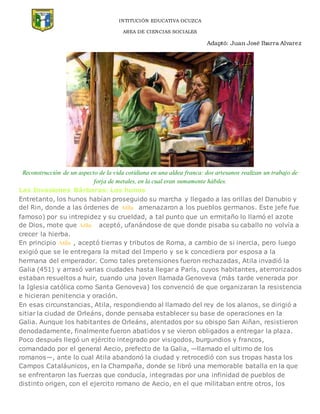 INTITUCIÓN EDUCATIVA OCUZCA
AREA DE CIENCIAS SOCIALES
Adaptó: Juan José Ibarra Alvarez
Reconstrucción de un aspecto de la vida cotidiana en una aldea franca: dos artesanos realizan un trabajo de
forja de metales, en la cual eran sumamente hábiles.
Las Invasiones Bárbaras: Los hunos
Entretanto, los hunos habían proseguido su marcha y llegado a las orillas del Danubio y
del Rin, donde a las órdenes de Atila amenazaron a los pueblos germanos. Este jefe fue
famoso) por su intrepidez y su crueldad, a tal punto que un ermitaño lo llamó el azote
de Dios, mote que Atila aceptó, ufanándose de que donde pisaba su caballo no volvía a
crecer la hierba.
En principio Atila , aceptó tierras y tributos de Roma, a cambio de si inercia, pero luego
exigió que se le entregara la mitad del Imperio y se k concediera por esposa a la
hermana del emperador. Como tales pretensiones fueron rechazadas, Atila invadió la
Galia (451) y arrasó varias ciudades hasta llegar a París, cuyos habitantes, aterrorizados
estaban resueltos a huir, cuando una joven llamada Genoveva (más tarde venerada por
la Iglesia católica como Santa Genoveva) los convenció de que organizaran la resistencia
e hicieran penitencia y oración.
En esas circunstancias, Atila, respondiendo al llamado del rey de los alanos, se dirigió a
sitiar la ciudad de Orleáns, donde pensaba establecer su base de operaciones en la
Galia. Aunque los habitantes de Orleáns, alentados por su obispo San Aiñan, resistieron
denodadamente, finalmente fueron abatidos y se vieron obligados a entregar la plaza.
Poco después llegó un ejército integrado por visigodos, burgundios y francos,
comandado por el general Aecio, prefecto de la Galia, —llamado el ultimo de los
romanos—, ante lo cual Atila abandonó la ciudad y retrocedió con sus tropas hasta los
Campos Cataláunicos, en la Champaña, donde se libró una memorable batalla en la que
se enfrentaron las fuerzas que conducía, integradas por una infinidad de pueblos de
distinto origen, con el ejercito romano de Aecio, en el que militaban entre otros, los
 