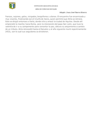 INTITUCIÓN EDUCATIVA OCUZCA
AREA DE CIENCIAS SOCIALES
Adaptó: Juan José Ibarra Alvarez
francos, sajones, galos, visigodos, borgoñones y alanos. El encuentro fue encarnizado y
muy cruento, finalizando con el triunfo de Aecio, quien permitió que Atila se retirara.
Este se dirigió entonces a Italia, donde sitio y arrasó la ciudad de Aquilea. Desde allí
emprendió la marcha hacia Roma, pero la intercesión del papa San León, que tuvo la
valentía de ir a su campamento para concertar la paz, obtuvo su alejamiento a cambio
de un tributo. Atila retrocedió hasta el Danubio y al año siguiente murió repentinamente
(453), con lo cual sus seguidores se dividieron.
 
