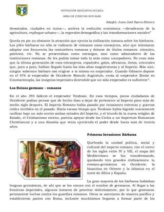 INTITUCIÓN EDUCATIVA OCUZCA
AREA DE CIENCIAS SOCIALES
Adaptó: Juan José Ibarra Alvarez
devastados, ciudades en ruina—, acelera la evolución económica —decadencia de la
agricultura, repliegue urbano—, la regresión demográfica y las transformaciones sociales”
Queda en pie no obstante la atracción que ejercía la civilización romana sobre los bárbaros.
Los jefes bárbaros no sólo se rodearon de romanos como consejeros, sino que intentaron
adoptar con frecuencia las costumbres romanas y dotarse de títulos romanos: cónsules,
patricios, etc. No se presentaban como enemigos, sino como admiradores de las
instituciones romanas. Se les podría tomar todo lo más como usurpadores. No eran más
que la última generación de esos extranjeros, españoles, galos, africanos, ilirios, orientales
que, poco a poco, habían llegado hasta las más altas magistraturas y al Imperio. Más aún:
ningún soberano bárbaro osó erigirse a sí mismo en emperador. Cuando Odoacro depone
en el 476 al emperador de Occidente Rómulo Augústulo, envía al emperador Zenón en
Constantinopla, las insignias imperiales diciéndole que un solo emperador es suficiente”.
Los Reinos germano - romanos
En el año 395 falleció el emperador Teodosio. En esos tiempos, pocos ciudadanos de
Occidente podían pensar que de hecho iban a dejar de pertenecer al Imperio poco más de
medio siglo después. El Imperio Romano había pasado por invasiones externas y guerras
civiles terribles en el pasado. Hacía escaso tiempo que Teodosio había logrado nuevamente
unificar bajo un solo centro ambas mitades del Imperio, y el triunfo de la nueva religión de
Estado, el Cristianismo niceno, parecía apoyar desde los Cielos a un Imperium Romanum
Christianum y a una dinastía que venía ejerciendo el poder desde hacía más de treinta
años.
Primeras Invasiones Bárbaras
Quebrada la unidad política, social y
cultural del imperio romano, con el correr
de los siglos entre IV y VIll, el mapa del
Mediterráneo se fue transformando,
quedando tres grandes civilizaciones: la
romano-germánica en Occidente, la
bizantina en Oriente y la islámica en el
norte de África y España.
La gran mayoría de los bárbaros hablaban
lenguas germánicas, de ahí que se los conoce con el nombre de germanos. Al llegar a las
fronteras imperiales, algunos trataron de penetrar violentamente, por lo que generaron
permanente luchas contra los guardias romanos. Otros se asentaron de manera pacífica y
establecieron pactos con Roma, inclusive muchísimos llegaron a formar parte de los
 