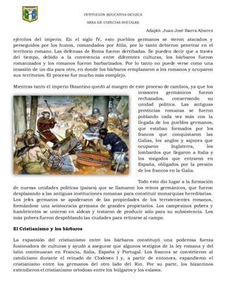 INTITUCIÓN EDUCATIVA OCUZCA
AREA DE CIENCIAS SOCIALES
Adaptó: Juan José Ibarra Alvarez
ejércitos del imperio. En el siglo IV, esto pueblos germanos se vieron atacados y
perseguidos por los hunos, comandados por Atila, por lo tanto debieron penetrar en el
territorio romano. Las defensas de Roma fueron derribadas. Se pueden decir que a través
del tiempo, debido a la convivencia entre diferentes culturas, los bárbaros fueron
romanizados y los romanos fueron barbarizados. Por lo tanto no puede verse como una
invasión de un día para otro, en donde los bárbaros remplazaron a los romanos y ocuparon
sus territorios. El proceso fue mucho más complejo.
Mientras tanto el imperio Bizantino quedó al margen de este proceso de cambios, ya que los
invasores germánicos fueron
rechazados, conservando su
unidad política. Las antiguas
provincias romanas se fueron
poblando cada vez más con la
llegada de los pueblos germanos,
que estaban formados por los
francos que conquistaron las
Galias, los anglos y sajones que
ocuparon Inglaterra, los
lombardos que llegaron a Italia y
los visigodos que entraron en
España, obligados por la presión
de los francos en la Galia.
Todo esto dio lugar a la formación
de nuevas unidades políticas (países) que se llamaron los reinos germánicos, que fueron
desplazando a las antiguas instituciones romanas para constituir monarquías hereditarias.
Los jefes germanos se apoderaron de las propiedades de los terratenientes romanos,
formándose una aristocracia germana de grandes propietarios. Los campesinos pobres y
hambrientos se unieron en aldeas y trataron de producir sólo para su subsistencia. Los
más pobres fueron despoblando las ciudades para retirarse al campo.
El Cristianismo y los bárbaros
La expansión del cristianismo entre los bárbaros constituyó una poderosa fuerza
fusionadora de culturas y ayudó a asegurar que algunos vestigios de la ley romana y del
latín continuaran en Francia, Italia, España y Portugal. Los francos se convirtieron al
catolicismo durante el reinado de Clodoveo I y, a partir de entonces, expandieron el
cristianismo entre los germanos del otro lado del Rin. Por su parte, los bizantinos
extendieron el cristianismo ortodoxo entre los búlgaros y los eslavos.
 