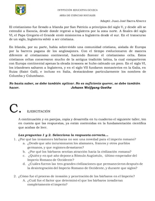 INTITUCIÓN EDUCATIVA OCUZCA
AREA DE CIENCIAS SOCIALES
Adaptó: Juan José Ibarra Alvarez
El cristianismo fue llevado a Irlanda por San Patricio a principios del siglo V, y desde allí se
extendió a Escocia, desde donde regresó a Inglaterra por la zona norte. A finales del siglo
VI, el Papa Gregorio el Grande envió misioneros a Inglaterra desde el sur. En el transcurso
de un siglo, Inglaterra volvió a ser cristiana.
En Irlanda, por su parte, había sobrevivido una comunidad cristiana, aislada de Europa
por la barrera pagana de los anglosajones. Con el tiempo evolucionaron de manera
diferente al cristianismo continental, haciendo florecer el cristianismo celta. Estos
cristianos celtas conservaron mucho de la antigua tradición latina, la cual compartieron
con Europa continental apenas la oleada invasora se hubo calmado un poco. En el siglo VI,
los irlandeses saltaron a Inglaterra, y en el siglo VII fundaron monasterios en la Galia, en
Suiza (Saint Gall), e incluso en Italia, destacándose particularmente los nombres de
Columba y Columbano.
No basta saber, se debe también aplicar. No es suficiente querer, se debe también
hacer. Johann Wolfgang Goethe
C. EJERCITACIÓN
A continuación y en parejas, copia y desarrolla en tu cuaderno el siguiente taller, ten
en cuenta que las respuestas, ya están contenidas en la fundamentación científica
que acabas de leer.
Las preguntas 1 y 2. Selecciona la respuesta correcta….
1. ¿Por qué las invasiones bárbaras no son una novedad para el imperio romano?
a. ¿Desde que año incursionaron los alamanes, francos y otros pueblos
germanos, y que regiones devastaron?
b. ¿Por qué los bárbaros sentían atracción hacia la civilización romana?
c. ¿Quién y en qué año depone a Rómulo Augústulo, último emperador del
Imperio Romano de Occidente?
d. ¿Cuáles fueron las tres grandes civilizaciones que permanecieron después de
la desintegración del Imperio Romano de Occidente, y durante que siglos?
2. ¿Cómo fue el proceso de invasión y penetración de los bárbaros en el Imperio?
A. ¿Cuál fue el factor que determinó el que los bárbaros invadieran
completamente el imperio?
 