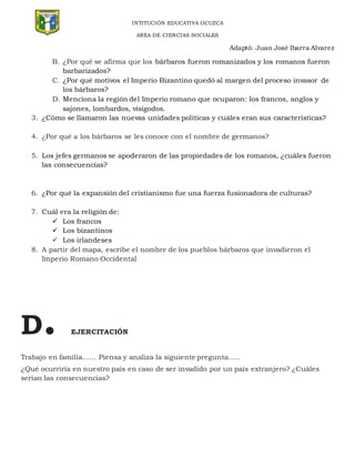 INTITUCIÓN EDUCATIVA OCUZCA
AREA DE CIENCIAS SOCIALES
Adaptó: Juan José Ibarra Alvarez
B. ¿Por qué se afirma que los bárbaros fueron romanizados y los romanos fueron
barbarizados?
C. ¿Por qué motivos el Imperio Bizantino quedó al margen del proceso invasor de
los bárbaros?
D. Menciona la región del Imperio romano que ocuparon: los francos, anglos y
sajones, lombardos, visigodos.
3. ¿Cómo se llamaron las nuevas unidades políticas y cuáles eran sus características?
4. ¿Por qué a los bárbaros se les conoce con el nombre de germanos?
5. Los jefes germanos se apoderaron de las propiedades de los romanos, ¿cuáles fueron
las consecuencias?
6. ¿Por qué la expansión del cristianismo fue una fuerza fusionadora de culturas?
7. Cuál era la religión de:
 Los francos
 Los bizantinos
 Los irlandeses
8. A partir del mapa, escribe el nombre de los pueblos bárbaros que invadieron el
Imperio Romano Occidental
D. EJERCITACIÓN
Trabajo en familia…… Piensa y analiza la siguiente pregunta…..
¿Qué ocurriría en nuestro país en caso de ser invadido por un país extranjero? ¿Cuáles
serían las consecuencias?
 