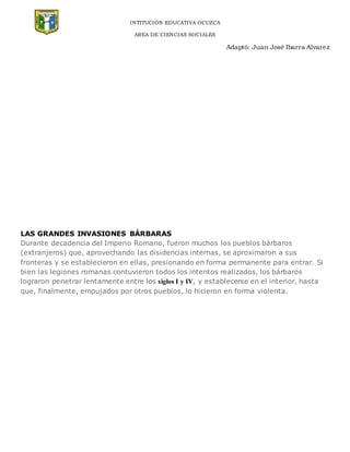 INTITUCIÓN EDUCATIVA OCUZCA
AREA DE CIENCIAS SOCIALES
Adaptó: Juan José Ibarra Alvarez
LAS GRANDES INVASIONES BÁRBARAS
Durante decadencia del Imperio Romano, fueron muchos los pueblos bárbaros
(extranjeros) que, aprovechando las disidencias internas, se aproximaron a sus
fronteras y se establecieron en ellas, presionando en forma permanente para entrar. Si
bien las legiones romanas contuvieron todos los intentos realizados, los bárbaros
lograron penetrar lentamente entre los siglos I y IV, y establecerse en el interior, hasta
que, finalmente, empujados por otros pueblos, lo hicieron en forma violenta.
 