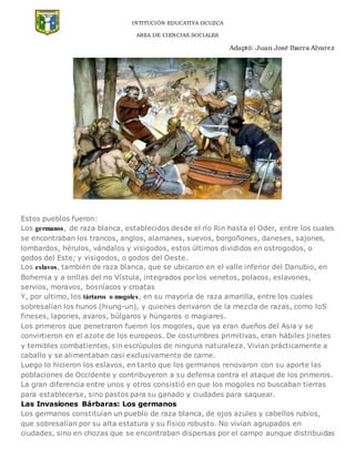 INTITUCIÓN EDUCATIVA OCUZCA
AREA DE CIENCIAS SOCIALES
Adaptó: Juan José Ibarra Alvarez
Estos pueblos fueron:
Los germanos, de raza blanca, establecidos desde el río Rin hasta el Oder, entre los cuales
se encontraban los trancos, anglos, alamanes, suevos, borgoñones, daneses, sajones,
lombardos, hérulos, vándalos y visigodos, estos últimos divididos en ostrogodos, o
godos del Este; y visigodos, o godos del Oeste.
Los eslavos, también de raza blanca, que se ubicaron en el valle inferior del Danubio, en
Bohemia y a orillas del rio Vístula, integrados por los venetos, polacos, eslavones,
servios, moravos, bosníacos y croatas
Y, por ultimo, los tártaros o mogoles, en su mayoría de raza amarilla, entre los cuales
sobresalían los hunos (hiung-un), y quienes derivaron de la mezcla de razas, como loS
fineses, lapones, avaros, búlgaros y húngaros o magiares.
Los primeros que penetraron fueron los mogoles, que ya eran dueños del Asia y se
convirtieron en el azote de los europeos. De costumbres primitivas, eran hábiles jinetes
y temibles combatientes, sin escrúpulos de ninguna naturaleza. Vivían prácticamente a
caballo y se alimentaban casi exclusivamente de carne.
Luego lo hicieron los eslavos, en tanto que los germanos renovaron con su aporte las
poblaciones de Occidente y contribuyeron a su defensa contra el ataque de los primeros.
La gran diferencia entre unos y otros consistió en que los mogoles no buscaban tierras
para establecerse, sino pastos para su ganado y ciudades para saquear.
Las Invasiones Bárbaras: Los germanos
Los germanos constituían un pueblo de raza blanca, de ojos azules y cabellos rubios,
que sobresalían por su alta estatura y su físico robusto. No vivían agrupados en
ciudades, sino en chozas que se encontraban dispersas por el campo aunque distribuidas
 