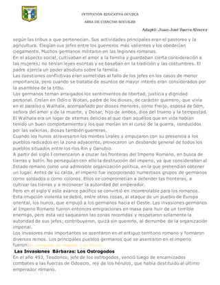 INTITUCIÓN EDUCATIVA OCUZCA
AREA DE CIENCIAS SOCIALES
Adaptó: Juan José Ibarra Alvarez
según las tribus a que pertenecían. Sus actividades principales eran el pastoreo y la
agricultura. Elegían sus jefes entre los guerreros más valientes y los obedecían
ciegamente. Muchos germanos militaron en las legiones romanas.
En el aspecto social, cultivaban el amor a la familia y guardaban cierta consideración a
las mujeres; no tenían leyes escritas y se basaban en la tradición y las costumbres. El
padre ejercía un poder absoluto sobre la familia.
Las cuestiones conflictivas eran sometidas al fallo de los jefes en los casos de menor
importancia, pero cuando se trataba de asuntos de mayor interés eran considerados por
la asamblea de la tribu.
Los germanos teman arraigados los sentimientos de libertad, justicia y dignidad
personal. Creían en Odín o Wotan, padre de los dioses, de carácter guerrero, que vivía
en el paraíso o Walhala, acompañado por dioses menores, como Freijo, esposa de 0dm,
señora del amor y de la muerte, y Donar, hijo de ambos, dios del trueno y la tempestad.
El Walhala era un lugar de eternas delicias al que iban aquéllos que en vida habían
tenido un buen comportamiento y los que morían en el curso de la guerra, conducidos
por las valkirias, diosas también guerreras.
Cuando los hunos atravesaron los montes Urales y empujaron con su presencia a los
pueblos radicados en la zona adyacente, provocaron un desbande general de todos los
pueblos situados entre los ríos Rin y Danubio.
A partir del siglo I comenzaron a cruzar las fronteras del Imperio Romano, en busca de
tierras y botín. No perseguían con ello la destrucción del imperio, ya que consideraban al
Estado romano como una admirable organización política, en la que pretendían obtener
un lugar. Antes de su caída, el imperio fue incorporando numerosos grupos de germanos
como soldados o como colonos. Ellos se comprometían a defender las fronteras, a
cultivar las tierras y a reconocer la autoridad del emperador.
Pero en el siglo V este avance pacífico se convirtió en incontrolable para los romanos.
Esta irrupción violenta se debió, entre otras cosas, al ataque de un pueblo de Europa
oriental, los hunos, que empujó a los germanos hacia el Oeste. Las invasiones germanos
al Imperio Romano fueron entonces emigraciones en masa para huir de un terrible
enemigo, pero esta vez saquearon las zonas recorridas y respetaron solamente la
autoridad de sus jefes; contribuyeron, quizá sin quererlo, al derrumbe de la organización
imperial.
Los invasores más importantes se asentaron en el antiguo territorio romano y formaron
diversos reinos. Los principales pueblos germanos que se asentaron en el imperio
fueron:los ostrogodos, los visigodos y los francos.
Las Invasiones Bárbaras: Los Ostrogodos
En el año 493, Teodorico, jefe de los ostrogodos, venció luego de encarnizados
combates a las fuerzas de Odoacro, rey de los hérulos, que había destituido al último
emperador romano.
 
