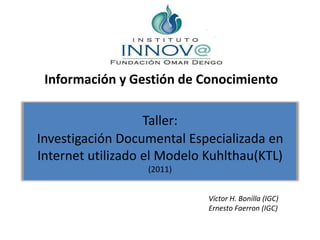 Información y Gestión de Conocimiento Taller:Investigación Documental Especializada en Internet utilizado el Modelo Kuhlthau(KTL)(2011) Víctor H. Bonilla (IGC) Ernesto Faerron (IGC) 