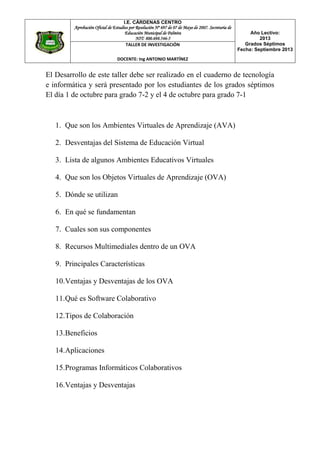 I.E. CÁRDENAS CENTRO
Aprobación Oficial de Estudios por Resolución Nº 697 de 07 de Mayo de 2007. Secretaria de
Educación Municipal de Palmira
NIT: 800.698.546-5
Año Lectivo:
2013
Grados Séptimos
Fecha: Septiembre 2013
TALLER DE INVESTIGACIÓN
DOCENTE: Ing ANTONIO MARTÍNEZ
El Desarrollo de este taller debe ser realizado en el cuaderno de tecnología
e informática y será presentado por los estudiantes de los grados séptimos
El día 1 de octubre para grado 7-2 y el 4 de octubre para grado 7-1
1. Que son los Ambientes Virtuales de Aprendizaje (AVA)
2. Desventajas del Sistema de Educación Virtual
3. Lista de algunos Ambientes Educativos Virtuales
4. Que son los Objetos Virtuales de Aprendizaje (OVA)
5. Dónde se utilizan
6. En qué se fundamentan
7. Cuales son sus componentes
8. Recursos Multimediales dentro de un OVA
9. Principales Características
10.Ventajas y Desventajas de los OVA
11.Qué es Software Colaborativo
12.Tipos de Colaboración
13.Beneficios
14.Aplicaciones
15.Programas Informáticos Colaborativos
16.Ventajas y Desventajas
 