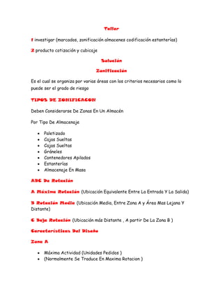 Taller<br />1 investigar (marcados, zonificación almacenes codificación estanterías)<br />2 producto cotización y cubicaje<br />Solución<br />Zonificación<br />Es el cual se organiza por varias áreas con los criterios necesarios como lo puede ser el grado de riesgo <br />TIPOS DE ZONIFICACON <br />Deben Considerarse De Zonas En Un Almacén  <br />Por Tipo De Almacenaje <br />Paletizado <br />Cajas Sueltas <br />Cajas Sueltas <br />Gráneles <br />Contenedores Apilados <br />Estanterías <br />Almacenaje En Masa <br />ABC De Rotación <br />A Máxima Rotación (Ubicación Equivalente Entre La Entrada Y La Salida)<br />B Rotación Media (Ubicación Media, Entre Zona A y Área Mas Lejana Y Distante)<br />C Baja Rotación (Ubicación más Distante , A partir De La Zona B )<br />Características Del Diseño <br />Zona A <br />Máxima Actividad (Unidades Pedidos )<br />(Normalmente Se Traduce En Maxima Rotacion )<br />Ubicación Muy Accesible Proxima A Cargas De Expediciones <br />Almacenaje Compacto O En Blog Muy Indicado <br />Zona B <br />Índice De Salida Media <br />Afecta A Muchas Referencias <br />Ubicación Bastante Accesible Para Cargar Individual <br />Estanterías Móviles <br />O Carretillas Elevadas Muy Flexibles (COMBI)<br />Zona C <br />Índice De La Salida Baja <br />Afecta a La Mayoría De Las Referencias <br />Ocupan Un Gran Volumen Del Almacén <br />Ubicación <br />De Acabildad Normal O Baja <br />Fuera De Las Zonas De Gran Actividad <br />Codificación Estanterías<br />Estanterías: <br />Cada estantería está asociada a una codificación correlativa. Del mismo modo en que cada una de ellas, sus bloques están identificados con numeración correlativa así como las alturas de la estantería, empezando del nivel inferior y asignado con números correlativos conforme a su altura.<br />• A cada estantería un número correlativo<br />• La profundidad se identifica con números correlativos iniciándose en la cabecera de la misma.<br />La profundidad de cada estantería se enumera del sentido de estantería ascendente de circulación. <br />Numero pares al a derecha<br />Números  impares a la izquierda<br />El pasillo siguiente se empieza la enumeración por el otro extremo<br />Por pasillo:<br />Los pasillos se codifican con números consecutivos. Cada estantería se le v codificando sus bloques ya que la relación es de un pasillo por cada 2 estanterías, la profundidad de las estanterías se codifica con numeraciones de abajo hacia arriba, asignando números pares a la derecha e impares a la izquierda y empezando por el extremo opuesto en el siguiente pasillo.<br />A cada pasillo un número correlativo.<br />Cada pasillo sólo puede ser recorrido en un solo sentido<br />Se alterna el ascendente con el descendente.<br />Anchura de pasillos:<br /> La anchura de los pasillos dependerá de la naturaleza de las actividades que tengan lugar en ellos. Estas pueden ser de cuatro tipos:<br />Reposición o recogida de elementos utilizando el mismo pasillo y recorridos en un solo sentido.<br />Reposición y recogida de elementos utilizando el mismo pasillo y recorridos en ambos sentidos.<br />Reposición y recogida de elementos utilizando pasillos diferentes y recorridos en un solo sentido.<br />Reposición y recogida de elementos utilizando pasillos diferentes y recorridos en ambos sentidos.<br /> <br />El código de cada estantería será de 4 dígitos<br />Primer digito: Letra mayúscula representando el lugar, que ocupa la estantería en el conjunto total. Las estanterías se nombraran con una letra consecutiva del abecedario empezando de derecha a izquierda. Ej.:<br />La estantería mas cercana a las oficinas será la “A”  y su compañera la “b” y sucesivamente. <br />Segundo digito: el numero de posición que ocupa el pallet en l estancia (fila = empezando a enumerar de abajo a arriba, considerando abajo el hueco más cercano del muelle de descarga, es decir a la cabecera). El número de posiciones posibles de pallets es una estantería y en un nivel varía entre 01- 41, 01-44, 01-29 y 1- 32.<br />TERCER Digito: El número del nivel (altura) al que se puede ubicar un pallet. Por lo tanto tenemos 4 niveles máximos.<br />La codificación de estanterías Corresponde a la organización de áreas y flujos al interior de una bodega o almacén, al igual que la infraestructura de las instalaciones y las características físicas de dichas instalaciones, en donde se realiza el almacenamiento de las mercancías, productos u objetos. Incluye por tanto:<br />Diseño y ubicación de áreas de almacenamiento<br />Diseño y ubicación de áreas de desplazamiento (pasillos)<br />Diseño y ubicación de áreas de procesos<br />Ubicación de muelles<br />Ubicación de entradas y salidas <br />Diseño de flujos de mercancías  <br />Estructura de pisos<br />Estructura de muros<br />Estructura de techos<br />Sistemas de ventilación<br />Sistemas de iluminación<br />Redes (Electricidad, agua, cañerías, etc.) <br />Diseño de Puertas <br />Diseño de Muelles.<br />Medios de Almacenamiento: Corresponde a las tarimas y estantes en los cuales se almacena el material en las diversas áreas que componen la bodega, estos  Incluyen:<br />Estibas<br />Estantería<br />Racks<br />Mezanines<br />Canastillas.<br />Señalización de almacenamiento:<br />Cuando sea habitual la circulación simultánea de personas y equipos de transporte de carga, los pasillos deberán señalizarse con líneas de color amarillo o blanco, delimitando además, en su caso, las áreas de estacionamiento establecidas.<br />Salida de emergencia<br />Puerta de escape<br />Peligro<br />Matafuego<br />Manguera de incendio <br />Zonas de recepción y despacho de elementos:<br />Cuando se diseña un almacén se presta mucha atención a las zonas de preparación de pedidos y de almacenaje en grandes unidades. Sin embargo, las zonas de recepción y despacho también deben ser centro de interés prioritario. Si la zona es demasiado pequeña, la actividad se verá seriamente limitada y aparecerán cuellos de botella que se propagarán a otras áreas del almacén. Normalmente, estas zonas son las que se sacrifican cuando surge una necesidad de mayor espacio de almacenaje.<br /> No existen fórmulas para planificar estas zonas, pero habrá que tener en cuenta los siguientes factores:<br />Tipos y tamaños de vehículos.<br />Medios de acceso a la zona.<br />Necesidades de espacio para clasificación, comprobación, orden y control.<br />Características de los elementos y su flujo de entrada – salida.<br />Características de las unidades de carga.<br />Número de muelles de carga y descarga necesarios.<br />Otras zonas:<br />Además de las áreas principales de trabajo, también es necesario destinar espacio para las oficinas de bodega, aseos, carga de baterías. Hay tendencia a olvidarse de estas zonas y tenerlas en cuenta solo a posteriori. Las oficinas de la bodega deben estar cerca del trabajo para que sirvan de apoyo. Las zonas de carga de baterías tienen que estar ventiladas y tener un tamaño suficiente.<br />También es importante señalar que el espacio necesario para estas actividades no debe extraerse del destinado específicamente a almacenaje.<br />Almacén<br />Un almacén es un lugar o espacio físico para el almacenaje de bienes. Los almacenes son usados por fabricantes, importadores, exportadores, comerciantes, transportistas, clientes, etc.<br />Tipo De Productos Almacenado <br />En un almacén se depositan las materias primas, el producto semiterminado o el producto terminado a la espera de ser transferido al siguiente eslabón de la cadena de suministro. Se pueden también encontrar embalajes, piezas de recambio, piezas de mantenimiento... según decisiones de la empresa.<br />Sirve como centro regulador del flujo de mercancías entre la disponibilidad y la necesidad de fabricantes, comerciantes y consumidores.<br />Infraestructura <br />Normalmente son construcciones grandes y planas en las zonas industriales de las ciudades. Están equipados con:<br />muelles de carga para cargar y descargar camiones; o algunas veces son cargados directamente de vías de tren, aeropuertos o puertos marítimos,<br />material de almacenamiento, adaptado al producto y su rotación de inventario, como estanterias, racks, cantilevers...<br />Material De Manipulación<br />A menudo disponen de carretillas elevadoras frontales, apiladoras o transpalets para la manipulación de mercancías que son generalmente depositadas en palés estandarizados. Según el tipo de mercancía almacenada se puede también encontrar máquinas más especificas como puente grúa o grúas.<br />Algunos almacenes están completamente automatizados, sin contar apenas con trabajadores en su interior. En estos casos, la manipulación de mercancía se realiza con máquinas de almacenaje y desalmacenaje coordinadas por controladores programables y ordenadores con el software apropiado.<br />Este tipo de almacenes automatizados, se pueden emplear para mercancías de temperatura controlada en los cuales la disponibilidad de espacio es menor debido al alto coste que la refrigeración supone para la empresa. También se emplean para aquellas materias o mercancías que debido a su peligrosidad en el manipulado, o su elevada rotación del inventariorentabilizan el elevado coste que supone la puesta en marcha de este tipo de instalaciones.<br />Procesos Y Sistema <br />Los procesos comunes de un almacén son :<br />recepción<br />colocación en estantería de paletización o stock<br />preparación de pedido - HYPERLINK quot;
http://es.wikipedia.org/wiki/Pickingquot;
picking<br />expedición<br />gestión del stock (inventarios, ubicación...)<br />El sistema necesario para la gestión de un almacén es un SGA - Sistema de Gestión de Almacén.<br />2 Cubicaje Estante Y Cotización<br />Sku =192<br />Q=10000 Cd <br />             L      A     H<br />Cd      13,0          12        13<br />Caja    60       40       50 <br />L   = 60 = 4 <br />        13<br />A  =40 = 3                                      <br />      12                                             192<br />      <br />H  = 50 = 16 <br />3<br /># Cajas = 10 000 Cd <br />10000 / 192 = 52,08 Cajas <br />52  ------   192<br />53 -------- 16 <br />52 * 192 – 10000 = 16 <br />L              A              H <br />30           40             10<br />13             12             3             <br />2               3              3<br />       = 18 Para 16 Cd<br />A           L          H <br />40                         40                 4060                                                  6040                                                  40          60                             60   100      120       160<br />40       60        50  <br />2          2           <br />3<br />4     4  <br />    Pizo          Niveles   <br /> <br />L=  350     = 3.5 <br />     100<br />A = 260  = 2,1 <br />     120<br />H =  800  = 5 <br />      160<br />3  X 2 X 5 = 30 <br />Estantería Simple Que Cabe La Mitad Que Son 14 Pallet Y Vale 1500 000 Porque Solo Va Un Nivel Ancho<br />