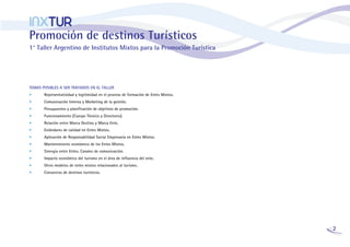 INXTUR
Promoción de destinos Turísticos
1° Taller Argentino de Institutos Mixtos para la Promoción Turística




TEMAS POSIBLES A SER TRATADOS EN EL TALLER
•      Representatividad y legitimidad en el proceso de formación de Entes Mixtos.
•      Comunicación Interna y Marketing de la gestión.
•      Presupuestos y planificación de objetivos de promoción.
•      Funcionamiento (Cuerpo Técnico y Directorio).
•      Relación entre Marca Destino y Marca Ente.
•      Estándares de calidad en Entes Mixtos.
•      Aplicación de Responsabilidad Social Empresaria en Entes Mixtos.
•      Mantenimiento económico de los Entes Mixtos.
•      Sinergia entre Entes. Canales de comunicación.
•      Impacto económico del turismo en el área de influencia del ente.
•      Otros modelos de entes mixtos relacionados al turismo.
•      Consorcios de destinos turísticos.




                                                                                     2
 