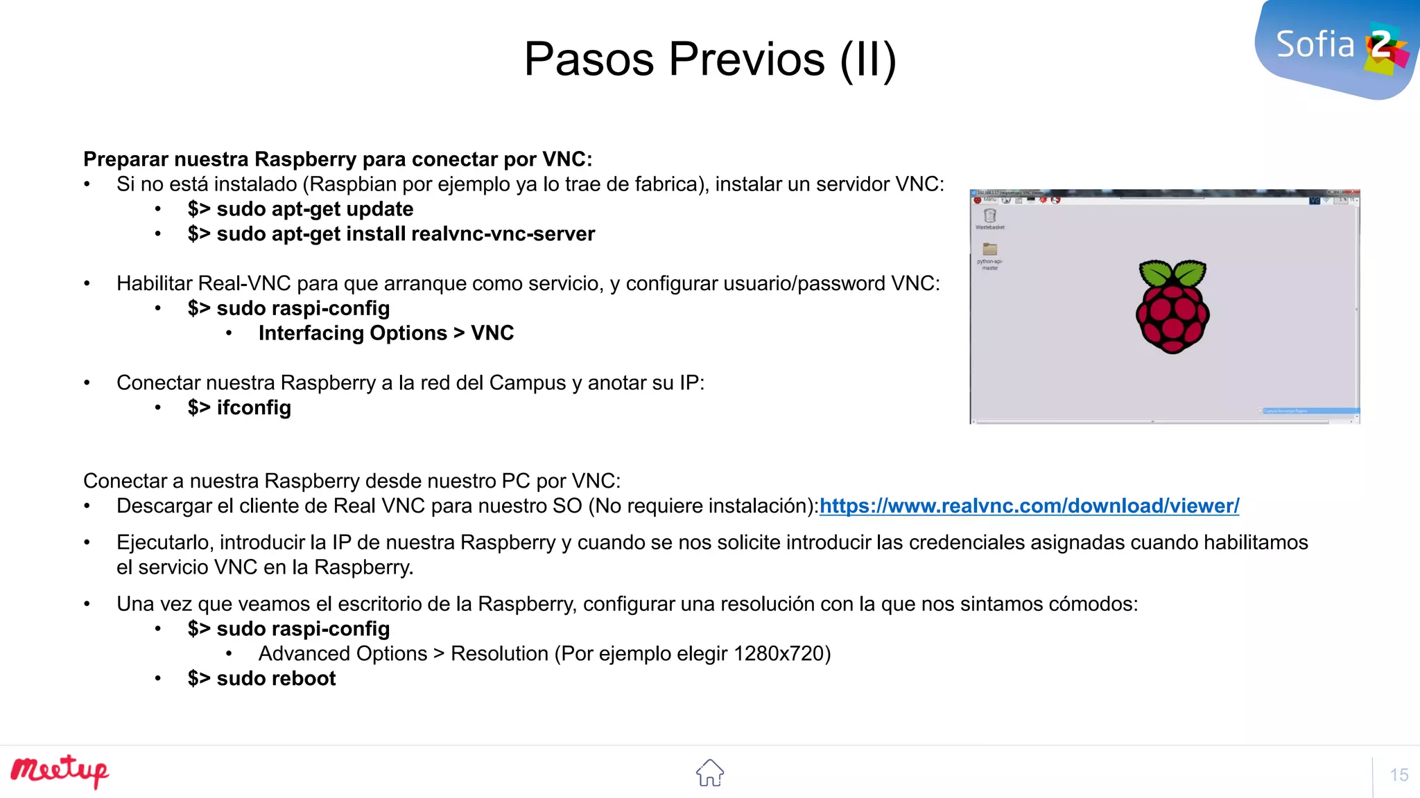 15
Pasos Previos (II)
Preparar nuestra Raspberry para conectar por VNC:
• Si no está instalado (Raspbian por ejemplo ya lo trae de fabrica), instalar un servidor VNC:
• $> sudo apt-get update
• $> sudo apt-get install realvnc-vnc-server
• Habilitar Real-VNC para que arranque como servicio, y configurar usuario/password VNC:
• $> sudo raspi-config
• Interfacing Options > VNC
• Conectar nuestra Raspberry a la red del Campus y anotar su IP:
• $> ifconfig
Conectar a nuestra Raspberry desde nuestro PC por VNC:
• Descargar el cliente de Real VNC para nuestro SO (No requiere instalación):https://www.realvnc.com/download/viewer/
• Ejecutarlo, introducir la IP de nuestra Raspberry y cuando se nos solicite introducir las credenciales asignadas cuando habilitamos
el servicio VNC en la Raspberry.
• Una vez que veamos el escritorio de la Raspberry, configurar una resolución con la que nos sintamos cómodos:
• $> sudo raspi-config
• Advanced Options > Resolution (Por ejemplo elegir 1280x720)
• $> sudo reboot
 