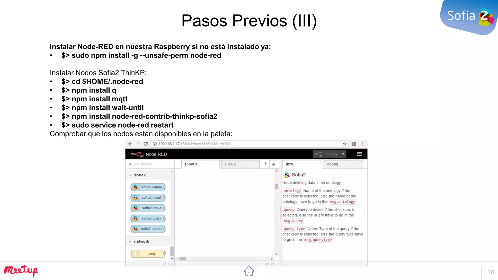 16
Pasos Previos (III)
Instalar Node-RED en nuestra Raspberry si no está instalado ya:
• $> sudo npm install -g --unsafe-perm node-red
Instalar Nodos Sofia2 ThinKP:
• $> cd $HOME/.node-red
• $> npm install q
• $> npm install mqtt
• $> npm install wait-until
• $> npm install node-red-contrib-thinkp-sofia2
• $> sudo service node-red restart
Comprobar que los nodos están disponibles en la paleta:
 