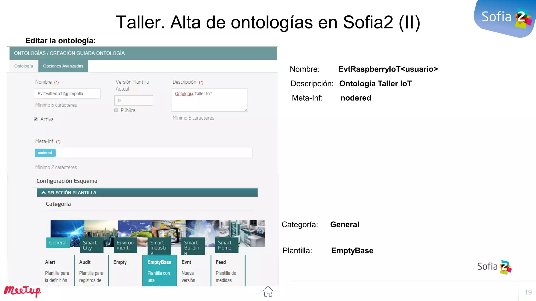 19
Taller. Alta de ontologías en Sofia2 (II)
Editar la ontología:
Nombre: EvtRaspberryIoT<usuario>
Descripción: Ontología Taller IoT
Meta-Inf: nodered
Categoría: General
Plantilla: EmptyBase
 
