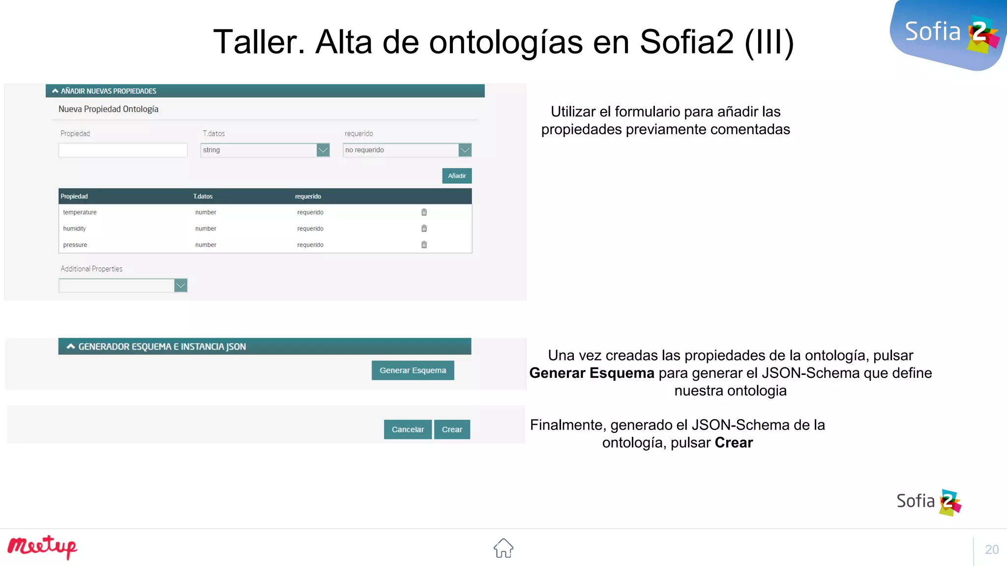 20
Taller. Alta de ontologías en Sofia2 (III)
Utilizar el formulario para añadir las
propiedades previamente comentadas
Una vez creadas las propiedades de la ontología, pulsar
Generar Esquema para generar el JSON-Schema que define
nuestra ontologia
Finalmente, generado el JSON-Schema de la
ontología, pulsar Crear
 
