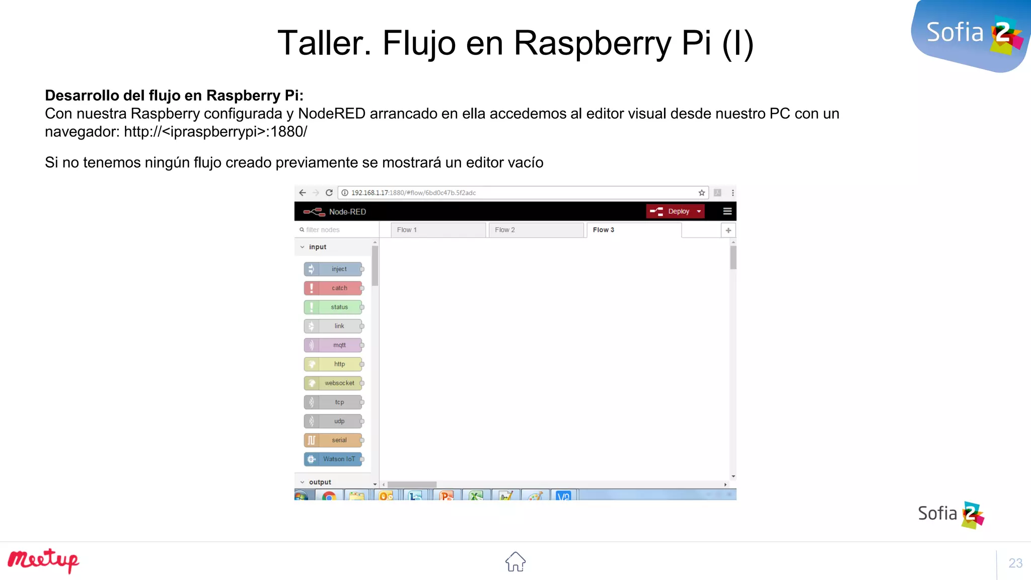 23
Taller. Flujo en Raspberry Pi (I)
Desarrollo del flujo en Raspberry Pi:
Con nuestra Raspberry configurada y NodeRED arrancado en ella accedemos al editor visual desde nuestro PC con un
navegador: http://<ipraspberrypi>:1880/
Si no tenemos ningún flujo creado previamente se mostrará un editor vacío
 