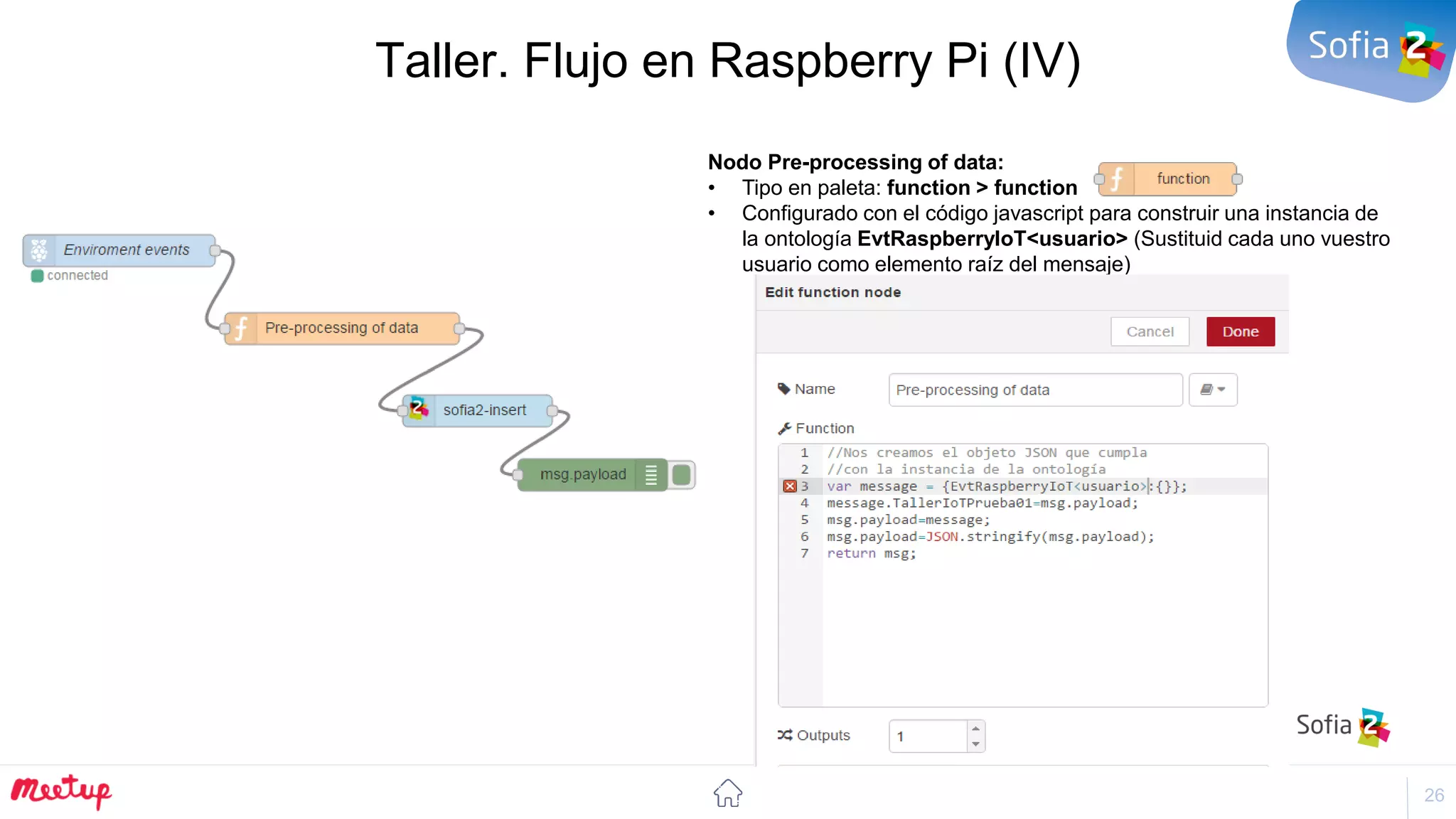 26
Taller. Flujo en Raspberry Pi (IV)
Nodo Pre-processing of data:
• Tipo en paleta: function > function
• Configurado con el código javascript para construir una instancia de
la ontología EvtRaspberryIoT<usuario> (Sustituid cada uno vuestro
usuario como elemento raíz del mensaje)
 