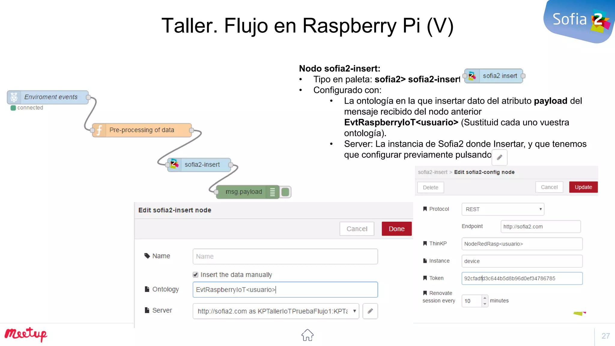 27
Taller. Flujo en Raspberry Pi (V)
Nodo sofia2-insert:
• Tipo en paleta: sofia2> sofia2-insert
• Configurado con:
• La ontología en la que insertar dato del atributo payload del
mensaje recibido del nodo anterior
EvtRaspberryIoT<usuario> (Sustituid cada uno vuestra
ontología).
• Server: La instancia de Sofia2 donde Insertar, y que tenemos
que configurar previamente pulsando
 