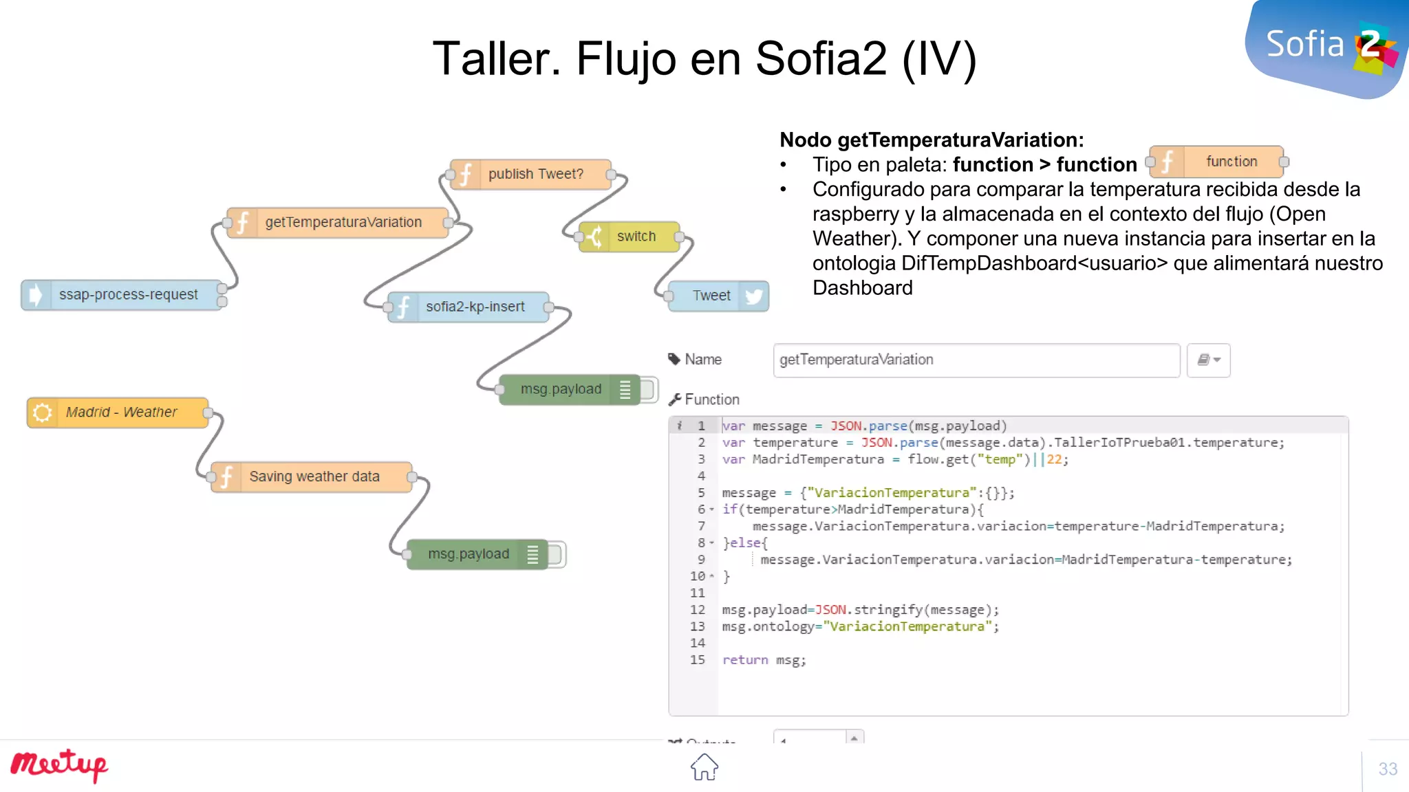 33
Taller. Flujo en Sofia2 (IV)
Nodo getTemperaturaVariation:
• Tipo en paleta: function > function
• Configurado para comparar la temperatura recibida desde la
raspberry y la almacenada en el contexto del flujo (Open
Weather). Y componer una nueva instancia para insertar en la
ontologia DifTempDashboard<usuario> que alimentará nuestro
Dashboard
 