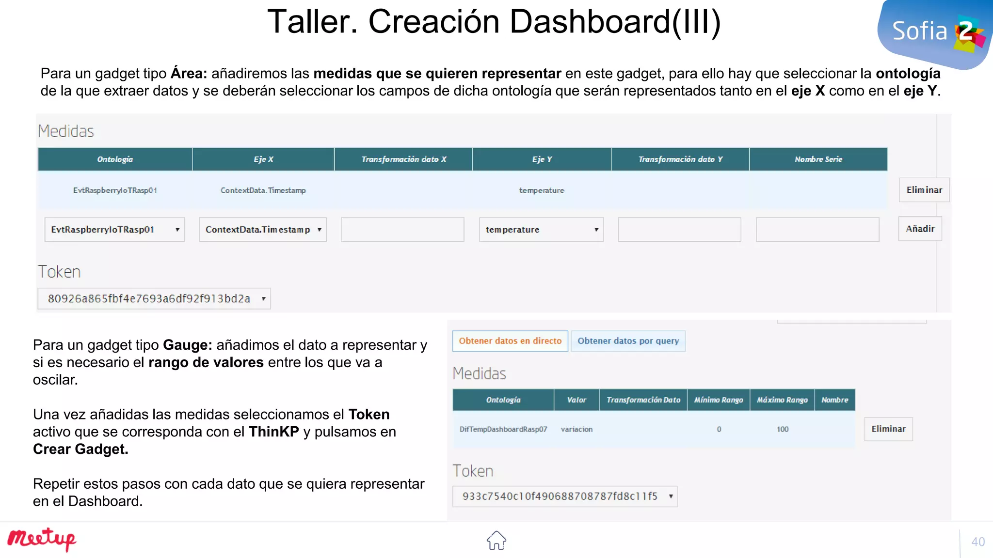 40
Taller. Creación Dashboard(III)
Para un gadget tipo Gauge: añadimos el dato a representar y
si es necesario el rango de valores entre los que va a
oscilar.
Una vez añadidas las medidas seleccionamos el Token
activo que se corresponda con el ThinKP y pulsamos en
Crear Gadget.
Repetir estos pasos con cada dato que se quiera representar
en el Dashboard.
Para un gadget tipo Área: añadiremos las medidas que se quieren representar en este gadget, para ello hay que seleccionar la ontología
de la que extraer datos y se deberán seleccionar los campos de dicha ontología que serán representados tanto en el eje X como en el eje Y.
 