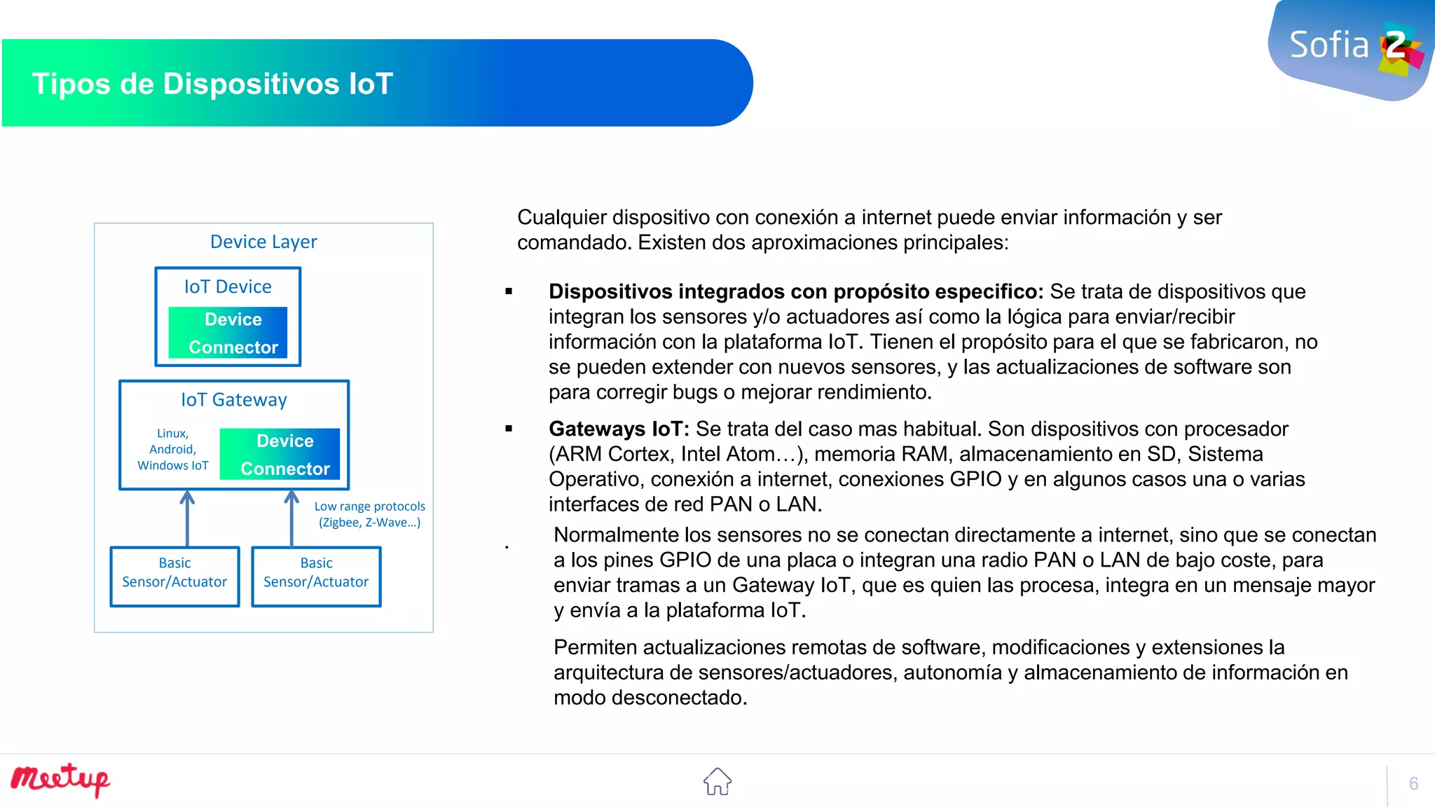 6
Tipos de Dispositivos IoT
Habilitar nuevos modelos de Negocio
IoT Gateway
Device
Connector
IoT Device
Device
Connector
Device Layer
Basic
Sensor/Actuator
Basic
Sensor/Actuator
Low range protocols
(Zigbee, Z-Wave…)
Linux,
Android,
Windows IoT
Normalmente los sensores no se conectan directamente a internet, sino que se conectan
a los pines GPIO de una placa o integran una radio PAN o LAN de bajo coste, para
enviar tramas a un Gateway IoT, que es quien las procesa, integra en un mensaje mayor
y envía a la plataforma IoT.
Permiten actualizaciones remotas de software, modificaciones y extensiones la
arquitectura de sensores/actuadores, autonomía y almacenamiento de información en
modo desconectado.
Cualquier dispositivo con conexión a internet puede enviar información y ser
comandado. Existen dos aproximaciones principales:
 Dispositivos integrados con propósito especifico: Se trata de dispositivos que
integran los sensores y/o actuadores así como la lógica para enviar/recibir
información con la plataforma IoT. Tienen el propósito para el que se fabricaron, no
se pueden extender con nuevos sensores, y las actualizaciones de software son
para corregir bugs o mejorar rendimiento.
 Gateways IoT: Se trata del caso mas habitual. Son dispositivos con procesador
(ARM Cortex, Intel Atom…), memoria RAM, almacenamiento en SD, Sistema
Operativo, conexión a internet, conexiones GPIO y en algunos casos una o varias
interfaces de red PAN o LAN.
.
 