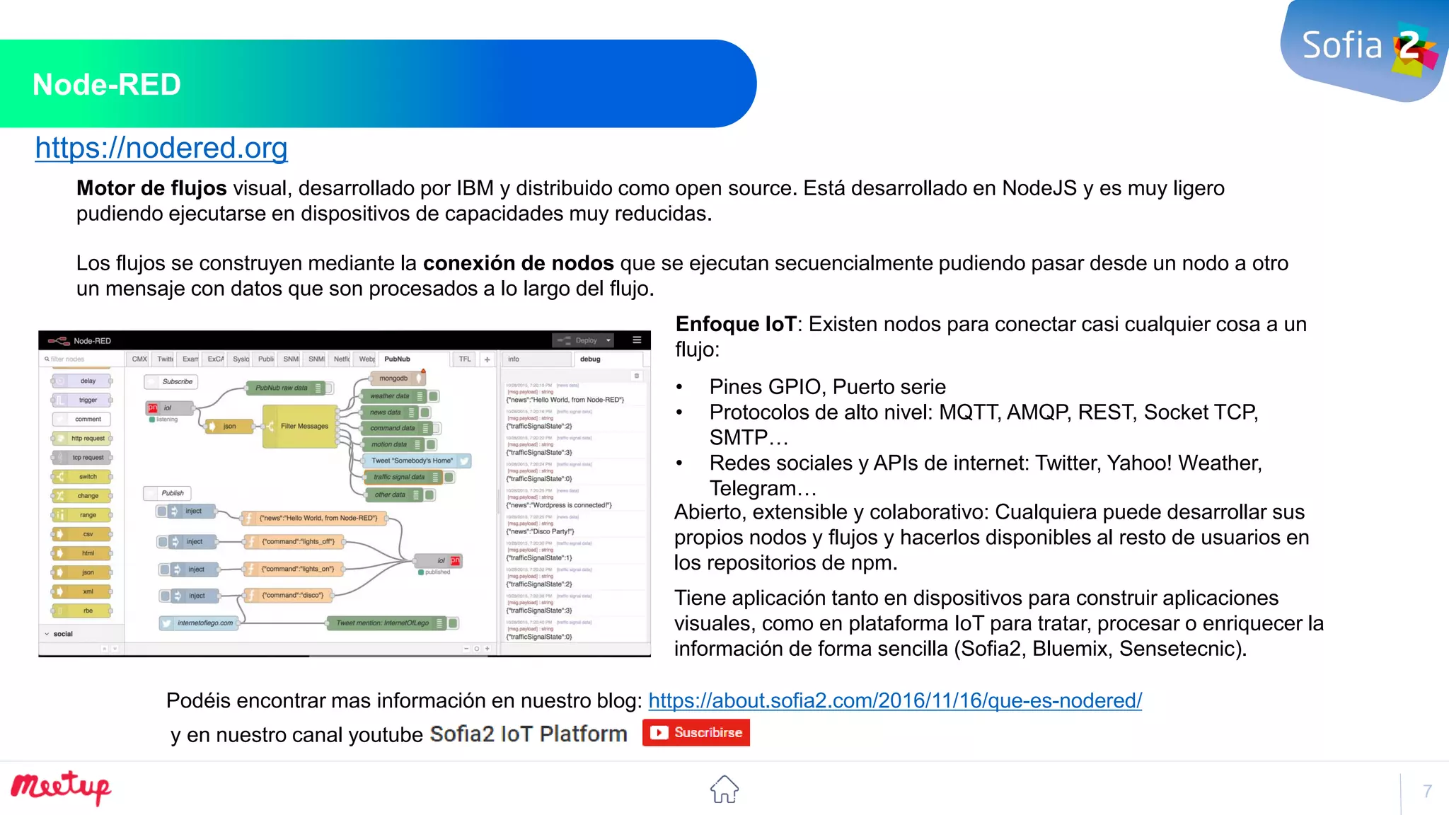 7
Node-RED
Habilitar nuevos modelos de Negocio
Motor de flujos visual, desarrollado por IBM y distribuido como open source. Está desarrollado en NodeJS y es muy ligero
pudiendo ejecutarse en dispositivos de capacidades muy reducidas.
Los flujos se construyen mediante la conexión de nodos que se ejecutan secuencialmente pudiendo pasar desde un nodo a otro
un mensaje con datos que son procesados a lo largo del flujo.
Enfoque IoT: Existen nodos para conectar casi cualquier cosa a un
flujo:
• Pines GPIO, Puerto serie
• Protocolos de alto nivel: MQTT, AMQP, REST, Socket TCP,
SMTP…
• Redes sociales y APIs de internet: Twitter, Yahoo! Weather,
Telegram…
Abierto, extensible y colaborativo: Cualquiera puede desarrollar sus
propios nodos y flujos y hacerlos disponibles al resto de usuarios en
los repositorios de npm.
Podéis encontrar mas información en nuestro blog: https://about.sofia2.com/2016/11/16/que-es-nodered/
https://nodered.org
y en nuestro canal youtube
Tiene aplicación tanto en dispositivos para construir aplicaciones
visuales, como en plataforma IoT para tratar, procesar o enriquecer la
información de forma sencilla (Sofia2, Bluemix, Sensetecnic).
 