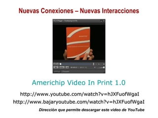 01/30/15 Copyright © 2010 Alberto Mejía 15
http://www.youtube.com/watch?v=hJXFuofWgaIhttp://www.youtube.com/watch?v=hJXFuofWgaI
http://www.bajaryoutube.com/watch?v=hJXFuofWgaIhttp://www.bajaryoutube.com/watch?v=hJXFuofWgaI
Dirección que permite descargar este video de YouTube
Americhip Video In Print 1.0
Nuevas Conexiones – Nuevas Interacciones
 