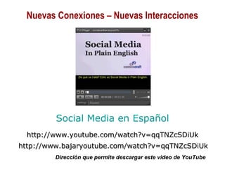 01/30/15 Copyright © 2010 Alberto Mejía 17
Social Media en Español
http://www.youtube.com/watch?v=qqTNZcSDiUkhttp://www.youtube.com/watch?v=qqTNZcSDiUk
http://www.bajaryoutube.com/watch?v=qqTNZcSDiUkhttp://www.bajaryoutube.com/watch?v=qqTNZcSDiUk
Dirección que permite descargar este video de YouTube
Nuevas Conexiones – Nuevas Interacciones
 