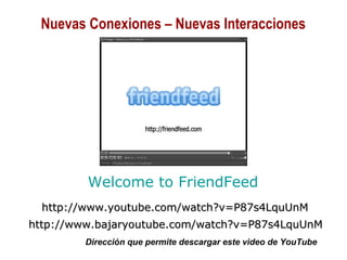 01/30/15 Copyright © 2010 Alberto Mejía 22
Welcome to FriendFeed
http://www.youtube.com/watch?v=P87s4LquUnMhttp://www.youtube.com/watch?v=P87s4LquUnM
http://www.bajaryoutube.com/watch?v=P87s4LquUnMhttp://www.bajaryoutube.com/watch?v=P87s4LquUnM
Dirección que permite descargar este video de YouTube
Nuevas Conexiones – Nuevas Interacciones
 