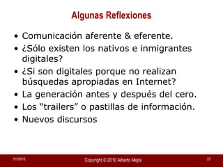01/30/15 Copyright © 2010 Alberto Mejía 23
Algunas Reflexiones
• Comunicación aferente & eferente.
• ¿Sólo existen los nativos e inmigrantes
digitales?
• ¿Si son digitales porque no realizan
búsquedas apropiadas en Internet?
• La generación antes y después del cero.
• Los “trailers” o pastillas de información.
• Nuevos discursos
 