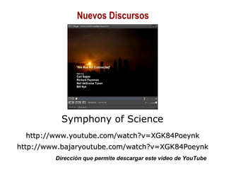 01/30/15 Copyright © 2010 Alberto Mejía 26
Symphony of Science
http://www.youtube.com/watch?v=XGK84Poeynkhttp://www.youtube.com/watch?v=XGK84Poeynk
http://www.bajaryoutube.com/watch?v=XGK84Poeynkhttp://www.bajaryoutube.com/watch?v=XGK84Poeynk
Dirección que permite descargar este video de YouTube
Nuevos Discursos
 