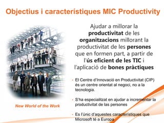 Objectius i característiques MIC Productivity
                                       Ajudar a millorar la
                                      productivitat de les
                                 organitzacions millorant la
                                productivitat de les persones
                               que en formen part, a partir de
                                   l’ús eficient de les TIC i
                              l’aplicació de bones pràctiques

                          •   El Centre d’Innovació en Productivitat (CIP)
                              és un centre orientat al negoci, no a la
                              tecnologia.

                          •   S’ha especialitzat en ajudar a incrementar la
  New World of the Work       productivitat de las persones

                          •   Es l’únic d’aquestes característiques que
                              Microsoft té a Europa
 