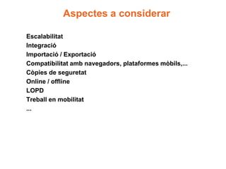 Aspectes a considerar

Escalabilitat
Integració
Importació / Exportació
Compatibilitat amb navegadors, plataformes mòbils,...
Còpies de seguretat
Online / offline
LOPD
Treball en mobilitat
...
 