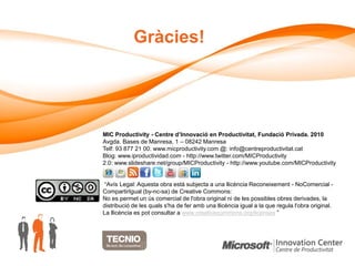 Gràcies!




MIC Productivity - Centre d’Innovació en Productivitat, Fundació Privada. 2010
Avgda. Bases de Manresa, 1 – 08242 Manresa
Telf: 93 877 21 00. www.micproductivity.com @: info@centreproductivitat.cat
Blog: www.iproductividad.com - http://www.twitter.com/MICProductivity
2.0: www.slideshare.net/group/MICProductivity - http://www.youtube.com/MICProductivity


 “Avís Legal: Aquesta obra està subjecta a una llicència Reconeixement - NoComercial -
CompartirIgual (by-nc-sa) de Creative Commons:
No es permet un ús comercial de l'obra original ni de les possibles obres derivades, la
distribució de les quals s'ha de fer amb una llicència igual a la que regula l'obra original.
La llicència es pot consultar a www.creativecommons.org/licenses ”
 