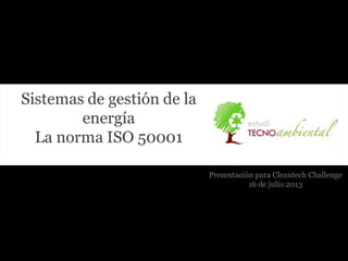 Sistemas de gestión de la
energía
La norma ISO 50001
Presentación para Cleantech Challenge
16 de julio 2013
 