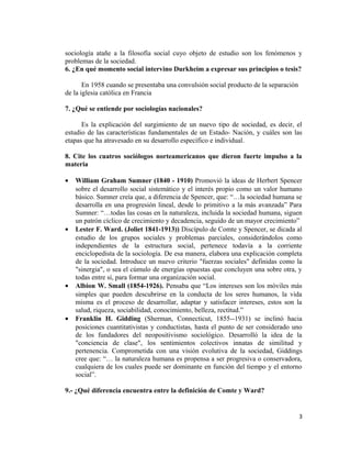 sociología atañe a la filosofía social cuyo objeto de estudio son los fenómenos y
problemas de la sociedad.
6. ¿En qué momento social intervino Durkheim a expresar sus principios o tesis?
En 1958 cuando se presentaba una convulsión social producto de la separación
de la iglesia católica en Francia
7. ¿Qué se entiende por sociologías nacionales?
Es la explicación del surgimiento de un nuevo tipo de sociedad, es decir, el
estudio de las características fundamentales de un Estado- Nación, y cuáles son las
etapas que ha atravesado en su desarrollo específico e individual.
8. Cite los cuatros sociólogos norteamericanos que dieron fuerte impulso a la
materia
• William Graham Sumner (1840 - 1910) Promovió la ideas de Herbert Spencer
sobre el desarrollo social sistemático y el interés propio como un valor humano
básico. Sumner creía que, a diferencia de Spencer, que: “…la sociedad humana se
desarrolla en una progresión lineal, desde lo primitivo a la más avanzada” Para
Sumner: “…todas las cosas en la naturaleza, incluida la sociedad humana, siguen
un patrón cíclico de crecimiento y decadencia, seguido de un mayor crecimiento”
• Lester F. Ward. (Joliet 1841-1913)) Discípulo de Comte y Spencer, se dicada al
estudio de los grupos sociales y problemas parciales, considerándolos como
independientes de la estructura social, pertenece todavía a la corriente
enciclopedista de la sociología. De esa manera, elabora una explicación completa
de la sociedad. Introduce un nuevo criterio "fuerzas sociales" definidas como la
"sinergia", o sea el cúmulo de energías opuestas que concluyen una sobre otra, y
todas entre sí, para formar una organización social.
• Albion W. Small (1854-1926). Pensaba que “Los intereses son los móviles más
simples que pueden descubrirse en la conducta de los seres humanos, la vida
misma es el proceso de desarrollar, adaptar y satisfacer intereses, estos son la
salud, riqueza, sociabilidad, conocimiento, belleza, rectitud.”
• Franklin H. Gidding (Sherman, Connecticut, 1855--1931) se inclinó hacia
posiciones cuantitativistas y conductistas, hasta el punto de ser considerado uno
de los fundadores del neopositivismo sociológico. Desarrolló la idea de la
"conciencia de clase", los sentimientos colectivos innatas de similitud y
pertenencia. Comprometida con una visión evolutiva de la sociedad, Giddings
cree que: “… la naturaleza humana es propensa a ser progresiva o conservadora,
cualquiera de los cuales puede ser dominante en función del tiempo y el entorno
social”.
9.- ¿Qué diferencia encuentra entre la definición de Comte y Ward?
3
 