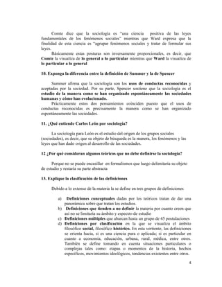 Comte dice que la sociología es “una ciencia positiva de las leyes
fundamentales de los fenómenos sociales” mientras que Ward expresa que la
finalidad de esta ciencia es “agrupar fenómenos sociales y tratar de formular sus
leyes.
Básicamente estas posturas son inversamente proporcionales, es decir, que
Comte la visualiza de lo general a lo particular mientras que Ward la visualiza de
lo particular a lo general
10. Exponga la diferencia entre la definición de Summer y la de Spencer
Summer afirma que la sociología son los usos de conductas reconocidas y
aceptadas por la sociedad. Por su parte, Spencer sostiene que la sociología es el
estudio de la manera como se han organizado espontáneamente las sociedades
humanas y cómo han evolucionado.
Prácticamente estos dos pensamientos coinciden puesto que el usos de
conductas reconocidas es precisamente la manera como se han organizado
espontáneamente las sociedades.
11. ¿Qué entiende Carlos León por sociología?
La sociología para León es el estudio del origen de los grupos sociales
(sociedades), es decir, que su objeto de búsqueda es la manera, los fenómenos y las
leyes que han dado origen al desarrollo de las sociedades.
12 ¿Por qué consideran algunos teóricos que no debe definirse la sociología?
Porque no se puede encasillar en formalismos que luego delimitaría su objeto
de estudio y restaría su parte abstracta
13. Explique la clasificación de las definiciones
Debido a lo extenso de la materia la se define en tres grupos de definiciones
a) Definiciones conceptuales dadas por los teóricos tratan de dar una
panorámica sobre que tratan los estudios.
b) Definiciones que tienden a no definir la materia por cuanto creen que
así no se limitaría su ámbito y espectro de estudio
c) Definiciones múltiples que abarcan hasta un grupo de 45 postulaciones
d) Definiciones por clasificación en la que se visualiza el ámbito
filosófico social, filosófico histórico. En esta vertiente, las definiciones
se orienta hacia, si es una ciencia pura o aplicada; si es particular en
cuanto a economía, educación, urbana, rural, médica, entre otros.
También se define tomando en cuenta situaciones particulares o
complejas tales como: etapas o momentos de la historia, hechos
específicos, movimientos ideológicos, tendencias existentes entre otros.
4
 