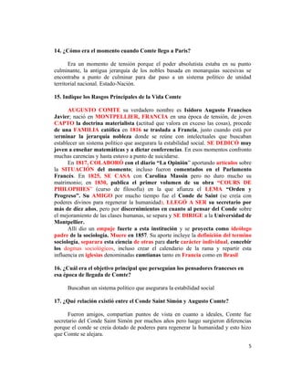 14. ¿Cómo era el momento cuando Comte llego a Paris?
Era un momento de tensión porque el poder absolutista estaba en su punto
culminante, la antigua jerarquía de los nobles basada en monarquías sucesivas se
encontraba a punto de culminar para dar paso a un sistema político de unidad
territorial nacional. Estado-Nación.
15. Indique los Rasgos Principales de la Vida Comte
AUGUSTO COMTE su verdadero nombre es Isidoro Augusto Francisco
Javier; nació en MONTPELLIER, FRANCIA en una época de tensión, de joven
CAPTO la doctrina materialista (actitud que valora en exceso las cosas), procede
de una FAMILIA católica en 1816 se traslada a Francia, justo cuando está por
terminar la jerarquía nobleza donde se reúne con intelectuales que buscaban
establecer un sistema político que asegurara la estabilidad social. SE DEDICÓ muy
joven a enseñar matemáticas y a dictar conferencias. En esos momentos confronto
muchas carencias y hasta estuvo a punto de suicidarse.
En 1817, COLABORÓ con el diario “La Opinión” aportando artículos sobre
la SITUACIÓN del momento; incluso fueron comentados en el Parlamento
Francés. En 1825, SE CASA con Carolina Massin pero no duro mucho su
matrimonio; en 1830, publica el primer volumen de su obra “COURS DE
PHILOPHIES” (curso de filosofía) en la que afianza el LEMA “Orden y
Progreso”. Su AMIGO por mucho tiempo fue el Conde de Saint (se creía con
poderes divinos para regenerar la humanidad), LLEGÓ A SER su secretario por
más de diez años, pero por discernimientos en cuanto al pensar del Conde sobre
el mejoramiento de las clases humanas, se separa y SE DIRIGE a la Universidad de
Montpellier.
Allí dio un empuje fuerte a esta institución y se proyecta como ideólogo
padre de la sociología. Muere en 1857. Su aporte incluye la definición del termino
sociología, separara esta ciencia de otras para darle carácter individual, concebir
los dogmas sociológicos, incluso crear el calendario de la rama y repartir esta
influencia en iglesias denominadas camtianas tanto en Francia como en Brasil
16. ¿Cuál era el objetivo principal que perseguían los pensadores franceses en
esa época de llegada de Comte?
Buscaban un sistema político que asegurara la estabilidad social
17. ¿Qué relación existió entre el Conde Saint Simón y Augusto Comte?
Fueron amigos, compartían puntos de vista en cuanto a ideales, Comte fue
secretario del Conde Saint Simón por muchos años pero luego surgieron diferencias
porque el conde se creía dotado de poderes para regenerar la humanidad y esto hizo
que Comte se alejara.
5
 