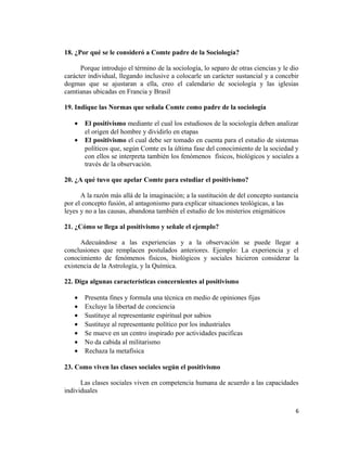 18. ¿Por qué se le consideró a Comte padre de la Sociología?
Porque introdujo el término de la sociología, lo separo de otras ciencias y le dio
carácter individual, llegando inclusive a colocarle un carácter sustancial y a concebir
dogmas que se ajustaran a ella, creo el calendario de sociología y las iglesias
camtianas ubicadas en Francia y Brasil
19. Indique las Normas que señala Comte como padre de la sociología
• El positivismo mediante el cual los estudiosos de la sociología deben analizar
el origen del hombre y dividirlo en etapas
• El positivismo el cual debe ser tomado en cuenta para el estudio de sistemas
políticos que, según Comte es la última fase del conocimiento de la sociedad y
con ellos se interpreta también los fenómenos físicos, biológicos y sociales a
través de la observación.
20. ¿A qué tuvo que apelar Comte para estudiar el positivismo?
A la razón más allá de la imaginación; a la sustitución de del concepto sustancia
por el concepto fusión, al antagonismo para explicar situaciones teológicas, a las
leyes y no a las causas, abandona también el estudio de los misterios enigmáticos
21. ¿Cómo se llega al positivismo y señale el ejemplo?
Adecuándose a las experiencias y a la observación se puede llegar a
conclusiones que remplacen postulados anteriores. Ejemplo: La experiencia y el
conocimiento de fenómenos físicos, biológicos y sociales hicieron considerar la
existencia de la Astrología, y la Química.
22. Diga algunas características concernientes al positivismo
• Presenta fines y formula una técnica en medio de opiniones fijas
• Excluye la libertad de conciencia
• Sustituye al representante espiritual por sabios
• Sustituye al representante político por los industriales
• Se mueve en un centro inspirado por actividades pacificas
• No da cabida al militarismo
• Rechaza la metafísica
23. Como viven las clases sociales según el positivismo
Las clases sociales viven en competencia humana de acuerdo a las capacidades
individuales
6
 