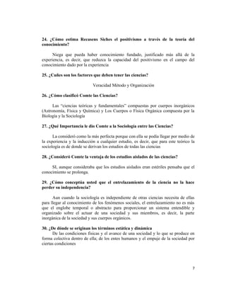 24. ¿Cómo estima Recasens Siches el positivismo a través de la teoría del
conocimiento?
Niega que pueda haber conocimiento fundado, justificado más allá de la
experiencia, es decir, que reduzca la capacidad del positivismo en el campo del
conocimiento dado por la experiencia
25. ¿Cuñes son los factores que deben tener las ciencias?
Veracidad Método y Organización
26. ¿Cómo clasificó Comte las Ciencias?
Las “ciencias teóricas y fundamentales” compuestas por cuerpos inorgánicos
(Astronomía, Física y Química) y Los Cuerpos o Física Orgánica compuesta por la
Biología y la Sociología
27. ¿Qué Importancia le dio Comte a la Sociología entre las Ciencias?
La consideró como la más perfecta porque con ella se podía llegar por medio de
la experiencia y la inducción a cualquier estudio, es decir, que para este teórico la
sociología es de donde se derivan los estudios de todas las ciencias
28. ¿Consideró Comte la ventaja de los estudios aislados de las ciencias?
SI, aunque consideraba que los estudios aislados eran estériles pensaba que el
conocimiento se prolonga.
29. ¿Cómo conceptúa usted que el entrelazamiento de la ciencia no la hace
perder su independencia?
Aun cuando la sociología es independiente de otras ciencias necesita de ellas
para llegar al conocimiento de los fenómenos sociales, el entrelazamiento no es más
que el englobe temporal o abstracto para proporcionar un sistema entendible y
organizado sobre el actuar de una sociedad y sus miembros, es decir, la parte
inorgánica de la sociedad y sus cuerpos orgánicos.
30. ¿De dónde se originan los términos estática y dinámica
De las condiciones físicas y el avance de una sociedad y lo que se produce en
forma colectiva dentro de ella; de los entes humanos y el empuje de la sociedad por
ciertas condiciones
7
 