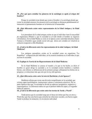 39. ¿Por qué para estudiar los pioneros de la sociología se apela al origen del
hombre?
Porque la sociedad existe desde que existe el hombre y la sociología desde que
existe la sociedad entonces los pioneros de la sociología se destacan paralelamente al
transcurrir el pensamiento humano en la historia de la humanidad.
40. ¿Qué diferencia existe entre representantes de la Edad Antigua y la Edad
Media?
Los pensadores de la edad antigua creían en que el individuo tiene la necesidad
de organizarse (Planto) y que la sociedad es el todo donde el hombre se organiza
(Aristóteles). En la Edad Media se creía en la Iglesia como autoridad absoluta (Santo
Tomas) y el hombre sigue siendo social solo que ahora son variados en virtud de su
esfuerzo cooperativo (Ibn Khaldum)
41. ¿Cuál es la diferencia entre los representantes de la edad Antigua y la Edad
Moderna?
Los antiguos pensadores creían en la sociedad como un organismo “La
Republica” a disposición del individuo; en la creencia moderna es el individuo el que
acciona la sociedad
42. Explique la Teoría de los Representantes de la Edad Moderna
En la Edad Moderna se conoce al mundo y lo que se ha hecho, es decir el
hombre es quien dirige la sociedad y en la sociedad existen hombres y también
héroes, esto últimos se diferencian de los primero porque sobrepasan los límites de su
progreso y evolucionan más que otro por la Ley del egoísmo.
43. ¿Qué diferencia existe entre la tesis de Durkheim y la de Spencer?
Durkheim afirma que existe una división insignificante en la sociedad, que
existen capas (morfológicas, instituciones valores y conciencia colectiva). Por su
parte Spencer dice que la sociedad se divide en aspectos inorgánicos, orgánicos y
superorganicos. La diferencia radica en que el primero habla de capas y el segundo
habla de aspectos.
44. ¿Cuál es la diferencia que existe entre las teorías de Tarde y Ward?
Tarde piensa que la sociedad surge por el deseo de imitar que hay en otros y
Ward dice que hay una fuerza que estrecha las relaciones sociales, esa fuerza según
Tarde la produce la imitación y la invención individual
9
 