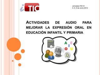 Jornadas iTIC12
                       4, 5, 6 de Junio 2012




ACTIVIDADES   DE    AUDIO    PARA
MEJORAR LA EXPRESIÓN ORAL EN
EDUCACIÓN INFANTIL Y PRIMARIA
 