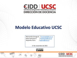 Modelo Educativo UCSC
Marianella Careaga B. / mcareagab@ucsc.cl
Ketty Sanhueza A. / ksanhueza@ucsc.cl
Alejandro Parra / aparra@ucsc.cl
17 de noviembre de 2021
 